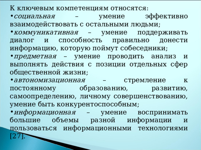 К ключевым компетенциям относятся: социальная – умение эффективно взаимодействовать с остальными людьми; коммуникативная – умение поддерживать диалог и способность правильно донести информацию, которую поймут собеседники; предметная – умение проводить анализ и выполнять действия с позиции отдельных сфер общественной жизни; автономизационная – стремление к постоянному образованию, развитию, самоопределению, личному совершенствованию, умение быть конкурентоспособным; информационная – умение воспринимать большие объемы разной информации и пользоваться информационными технологиями [27]. 
