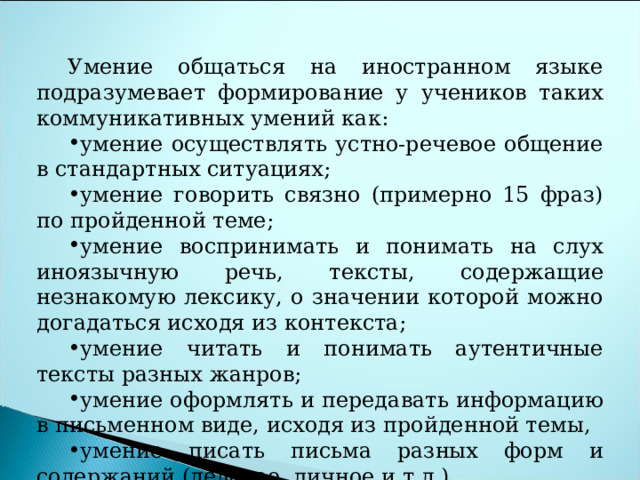 Умение общаться на иностранном языке подразумевает формирование у учеников таких коммуникативных умений как: умение осуществлять устно-речевое общение в стандартных ситуациях; умение говорить связно (примерно 15 фраз) по пройденной теме; умение воспринимать и понимать на слух иноязычную речь, тексты, содержащие незнакомую лексику, о значении которой можно догадаться исходя из контекста; умение читать и понимать аутентичные тексты разных жанров; умение оформлять и передавать информацию в письменном виде, исходя из пройденной темы, умение писать письма разных форм и содержаний (деловое, личное и т.д.). 