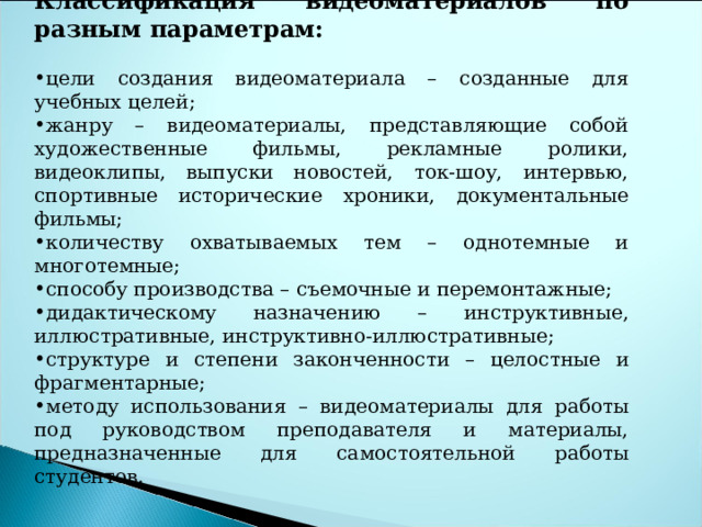 Классификация видеоматериалов по разным параметрам: цели создания видеоматериала – созданные для учебных целей; жанру – видеоматериалы, представляющие собой художественные фильмы, рекламные ролики, видеоклипы, выпуски новостей, ток-шоу, интервью, спортивные исторические хроники, документальные фильмы; количеству охватываемых тем – однотемные и многотемные; способу производства – съемочные и перемонтажные; дидактическому назначению – инструктивные, иллюстративные, инструктивно-иллюстративные; структуре и степени законченности – целостные и фрагментарные; методу использования – видеоматериалы для работы под руководством преподавателя и материалы, предназначенные для самостоятельной работы студентов. 
