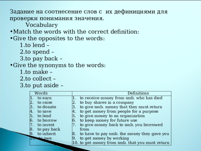 Задание на соотнесение слов с их дефинициями для проверки понимания значения.  V ocabulary Match the words with the correct definition: Give the opposites to the words: to lend – to spend – to pay back – to lend – to spend – to pay back – Give the synonyms to the words: to make – to collect – to put aside – to make – to collect – to put aside – Words to earn to raise to donate to save to lend to borrow to invest to pay back to inherit .to owe Definitions to receive money from smb. who has died to buy shares in a company to give smb. money that they must return to get money from people for a purpose to give money to an organization to keep money for future use to give money back to smb. you borrowed from to have to pay smb. the money they gave you to get money by working to get money from smb. that you must return 