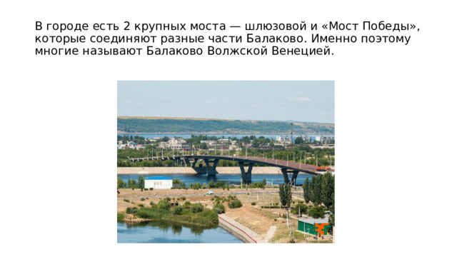 В городе есть 2 крупных моста — шлюзовой и «Мост Победы», которые соединяют разные части Балаково. Именно поэтому многие называют Балаково Волжской Венецией. 