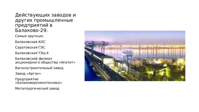 Действующих заводов и других промышленные предприятий в Балаково-29. Самые крупные: Балаковская АЭС Саратовская ГЭС Балаковская ТЭЦ-4 Балаковский филиал акционерного общества «Апатит» Вагоностроительный завод Завод «Аргон» Предприятие «Балаковорезинотехника» Металлургический завод 