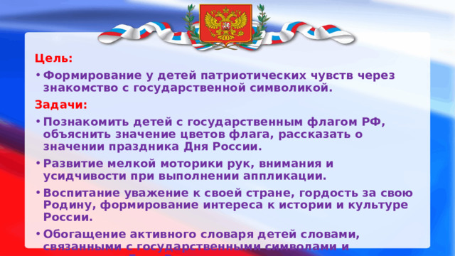 Цель: Формирование у детей патриотических чувств через знакомство с государственной символикой. Задачи: Познакомить детей с государственным флагом РФ, объяснить значение цветов флага, рассказать о значении праздника Дня России. Развитие мелкой моторики рук, внимания и усидчивости при выполнении аппликации. Воспитание уважение к своей стране, гордость за свою Родину, формирование интереса к истории и культуре России. Обогащение активного словаря детей словами, связанными с государственными символами и праздником День России.  