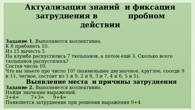 Актуализация знаний и фиксация затруднения в пробном действии Задание 1. Выполняется коллективно.  К 8 прибавить 10.  Из 15 вычесть 5.  На клумбе распустились 7 тюльпанов, а потом ещё 3. Сколько всего тюльпанов распустилось?  Состав числа 10.  Что вы знаете про число 10? (наименьшее двузначное, круглое, соседи 9 и 11, четное, состоит из 1 и 9, 2 и 8, 3 и 7, 4 и 6, 5 и 5).   Выявление места и причины затруднения  Задание 2. Выполняется коллективно.  Найди значение выражений.  3+4= 7+3= 9+4=  Появляется затруднение при решении выражения 9+4     