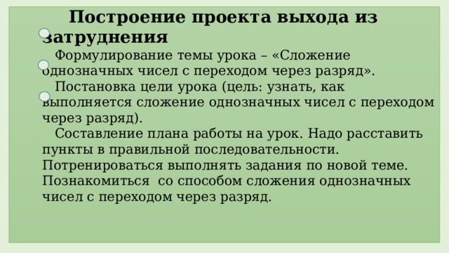  Построение проекта выхода из затруднения  Формулирование темы урока – «Сложение однозначных чисел с переходом через разряд».  Постановка цели урока (цель: узнать, как выполняется сложение однозначных чисел с переходом через разряд).  Составление плана работы на урок. Надо расставить пункты в правильной последовательности. Потренироваться выполнять задания по новой теме. Познакомиться со способом сложения однозначных чисел с переходом через разряд.  