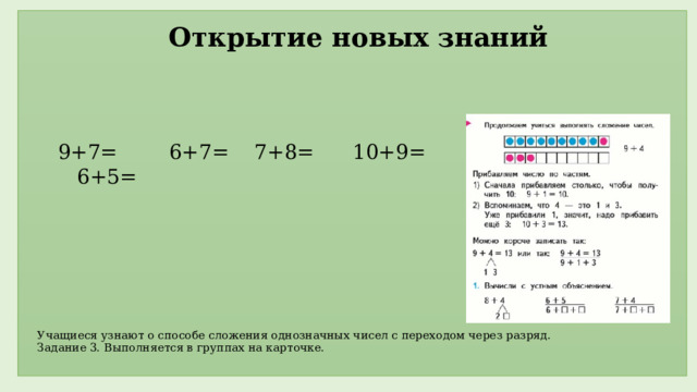 Открытие новых знаний 9+7= 6+7= 7+8= 10+9= 6+5=     Учащиеся узнают о способе сложения однозначных чисел с переходом через разряд.  Задание 3. Выполняется в группах на карточке.                           