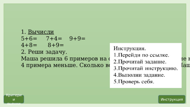 1.  Вычисли 5+6=     7+4=    9+9=      4+8=      8+9= 2. Реши задачу. Маша решила 6 примеров на сложение, а на вычитание на 4 примера меньше. Сколько всего примеров решила Маша? Инструкция Критерии оценки                          Самостоятельная работа с самопроверкой  по эталону  Задание 5. Работа на карточке выполняется фронтально.          Учащийся, который быстрее всех справился с самостоятельной работой выполняет индивидуальное задание на планшете. После проводится гимнастика для глаз  https:// uchi.ru/podgotovka-k-uroku/math/1-klass/division-713_slozhenie-i-vychitanie/lesson-13230_obshchiy-priem-slozheniya-odnoznachnykh-chisel-s-perekhodom-cherez-desyatok/card-40144              2 балла-задание выполнено верно. 1 балл-выполнена одна часть задания. 0 балл-задание выполнено неверно. 1.5+6=11 7+4=11 9+9=18 4+8=12 8+9=17 2. 1)6-4=2(пр.)-на вычитание 2)6+2=8(пр.)-всего Ответ: 8 примеров решила Маша.  