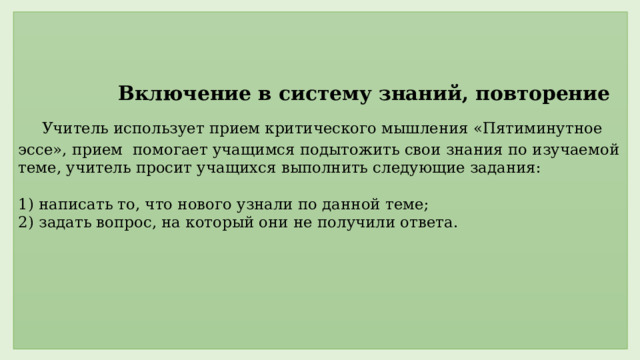     Включение в систему знаний, повторение   Учитель использует прием критического мышления «Пятиминутное эссе», прием помогает учащимся подытожить свои знания по изучаемой теме, учитель просит учащихся выполнить следующие задания:   1) написать то, что нового узнали по данной теме;  2) задать вопрос, на который они не получили ответа.         