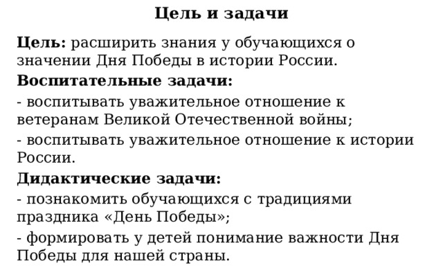 Цель и задачи Цель:  расширить знания у обучающихся о значении Дня Победы в истории России. Воспитательные задачи: - воспитывать уважительное отношение к ветеранам Великой Отечественной войны; - воспитывать уважительное отношение к истории России. Дидактические задачи: - познакомить обучающихся с традициями праздника «День Победы»; - формировать у детей понимание важности Дня Победы для нашей страны. 