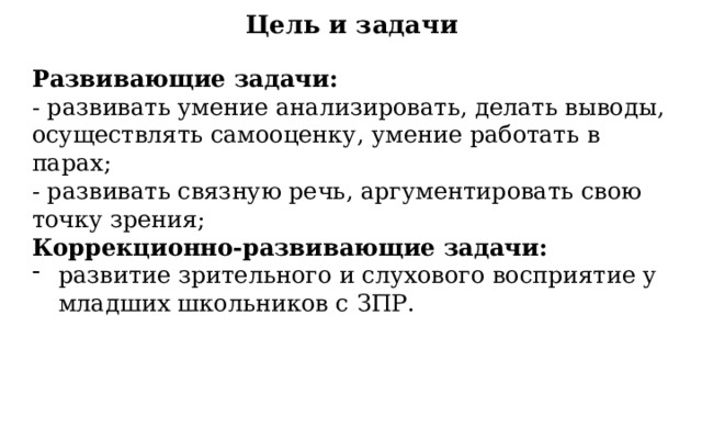 Цель и задачи Развивающие задачи: - развивать умение анализировать, делать выводы, осуществлять самооценку, умение работать в парах; - развивать связную речь, аргументировать свою точку зрения; Коррекционно-развивающие задачи: развитие зрительного и слухового восприятие у младших школьников с ЗПР. 