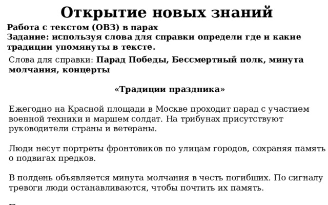 Открытие новых знаний Работа с текстом (ОВЗ) в парах Задание: используя слова для справки определи где и какие традиции упомянуты в тексте. Слова для справки: Парад Победы, Бессмертный полк, минута молчания, концерты  «Традиции праздника»  Ежегодно на Красной площади в Москве проходит парад с участием военной техники и маршем солдат. На трибунах присутствуют руководители страны и ветераны.  Люди несут портреты фронтовиков по улицам городов, сохраняя память о подвигах предков.  В полдень объявляется минута молчания в честь погибших. По сигналу тревоги люди останавливаются, чтобы почтить их память.  Праздничные выступления с патриотическими песнями военных лет создают атмосферу единства и гордости. 
