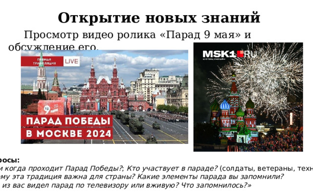 Открытие новых знаний  Просмотр видео ролика «Парад 9 мая» и обсуждение его. Вопросы: Где и когда проходит Парад Победы? ; Кто участвует в параде?  (солдаты, ветераны, техника); Почему эта традиция важна для страны? Какие элементы парада вы запомнили? «Кто из вас видел парад по телевизору или вживую? Что запомнилось?» 