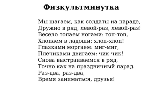 Физкультминутка Мы шагаем, как солдаты на параде,  Дружно в ряд, левой-раз, левой-раз!  Весело топаем ногами: топ-топ,  Хлопаем в ладоши: хлоп-хлоп! Глазками моргаем: миг-миг,  Плечиками двигаем: чик-чик!  Снова выстраиваемся в ряд,  Точно как на праздничный парад. Раз-два, раз-два,  Время заниматься, друзья! 