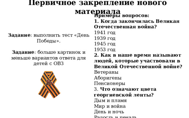Первичное закрепление нового материала Примеры вопросов: 1. Когда закончилась Великая Отечественная война? 1941 год 1939 год 1945 год 1953 год 2. Как в наше время называют людей, которые участвовали в Великой Отечественной войне? Ветераны Аборигены Пенсионеры  3. Что означают цвета георгиевской ленты? Дым и пламя Мир и война День и ночь Радость и печаль Задание : выполнить тест «День Победы». Задание : больше картинок и меньше вариантов ответа для детей с ОВЗ  