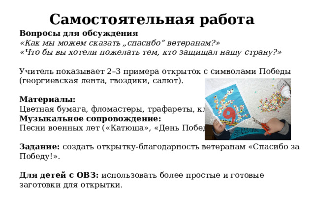 Самостоятельная работа Вопросы для обсуждения «Как мы можем сказать „спасибо“ ветеранам?» «Что бы вы хотели пожелать тем, кто защищал нашу страну?»  Учитель показывает 2–3 примера открыток с символами Победы (георгиевская лента, гвоздики, салют). Материалы:  Цветная бумага, фломастеры, трафареты, клей. Музыкальное сопровождение:  Песни военных лет («Катюша», «День Победы»). Задание: создать открытку-благодарность ветеранам «Спасибо за Победу!». Для детей с ОВЗ: использовать более простые и готовые заготовки для открытки.  