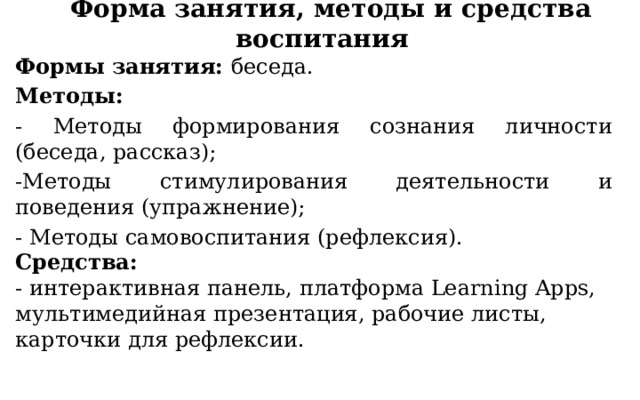 Форма занятия, методы и средства воспитания Формы занятия: беседа. Методы: - Методы формирования сознания личности (беседа, рассказ); -Методы стимулирования деятельности и поведения (упражнение); - Методы самовоспитания (рефлексия).  Средства:  - интерактивная панель, платформа Learning Apps, мультимедийная презентация, рабочие листы, карточки для рефлексии.   