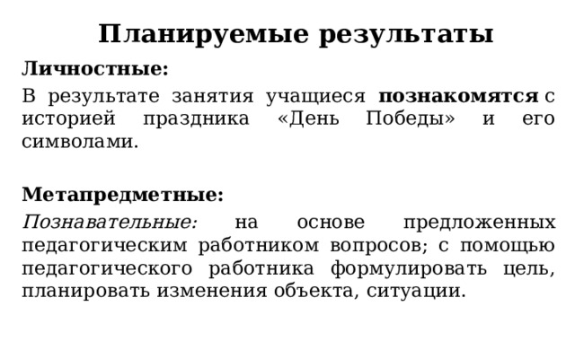 Планируемые результаты Личностные: В результате занятия учащиеся познакомятся  с историей праздника «День Победы» и его символами. Метапредметные: Познавательные: на основе предложенных педагогическим работником вопросов; с помощью педагогического работника формулировать цель, планировать изменения объекта, ситуации. 