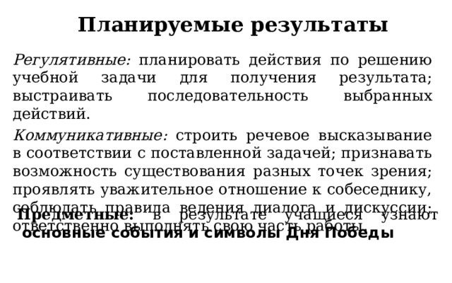 Планируемые результаты Регулятивные: планировать действия по решению учебной задачи для получения результата; выстраивать последовательность выбранных действий. Коммуникативные: строить речевое высказывание в соответствии с поставленной задачей; признавать возможность существования разных точек зрения; проявлять уважительное отношение к собеседнику, соблюдать правила ведения диалога и дискуссии; ответственно выполнять свою часть работы.  Предметные: в результате учащиеся узнают   основные события и символы Дня Победы 