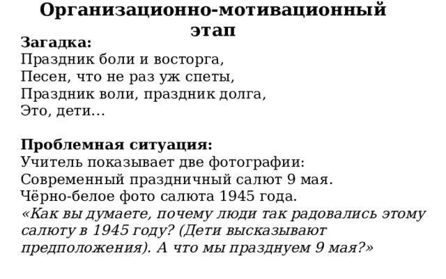 Организационно-мотивационный этап Загадка:  Праздник боли и восторга, Песен, что не раз уж спеты, Праздник воли, праздник долга, Это, дети… Проблемная ситуация:  Учитель показывает две фотографии: Современный праздничный салют 9 мая. Чёрно-белое фото салюта 1945 года.  «Как вы думаете, почему люди так радовались этому салюту в 1945 году? (Дети высказывают предположения). А что мы празднуем 9 мая?» 