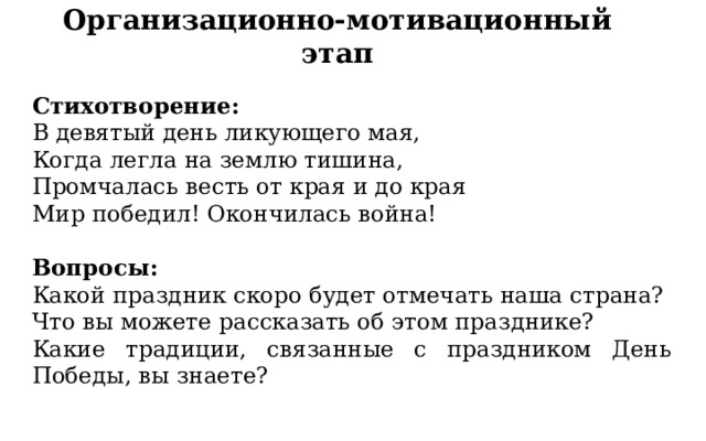 Организационно-мотивационный этап Стихотворение: В девятый день ликующего мая, Когда легла на землю тишина, Промчалась весть от края и до края Мир победил! Окончилась война! Вопросы: Какой праздник скоро будет отмечать наша страна? Что вы можете рассказать об этом празднике? Какие традиции, связанные с праздником День Победы, вы знаете? 
