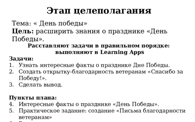Этап целеполагания Тема: « День победы»  Цель:  расширить знания о празднике «День Победы». Расставляют задачи в правильном порядке:  выполняют в Learning Apps Задачи: Узнать интересные факты о празднике Дне Победы. Создать открытку-благодарность ветеранам «Спасибо за Победу!». Сделать вывод. Пункты плана: Интересные факты о празднике «День Победы». Практическое задание: создание «Письма благодарности ветеранам» Вывод 