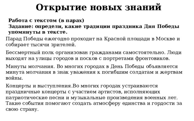 Открытие новых знаний Работа с текстом (в парах) Задание: определи, какие традиции праздника Дня Победы упомянуты в тексте. Парад Победы ежегодно проходит на Красной площади в Москве и собирает тысячи зрителей. Бессмертный полк организован гражданами самостоятельно. Люди выходят на улицы городов и посков с портретами фронтовиков. Минуты молчания. Во многих городах в День Победы объявляется минута молчания в знак уважения к погибшим солдатам и жертвам войны. Концерты и выступления.Во многих городах устраиваются праздничные концерты с участием артистов, исполняющих патриотические песни и музыкальные произведения военных лет. Такие события помогают создать атмосферу единства и гордости за свою страну. 