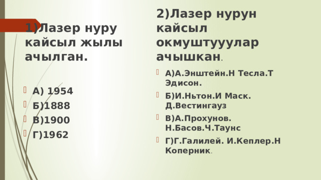 1)Лазер нуру кайсыл жылы ачылган. 2)Лазер нурун кайсыл окмуштууулар ачышкан . А)А.Энштейн.Н Тесла.Т Эдисон. Б)И.Ньтон.И Маск. Д.Вестингауз В)А.Прохунов. Н.Басов.Ч.Таунс Г)Г.Галилей. И.Кеплер.Н Коперник . А) 1954 Б)1888 В)1900 Г)1962 
