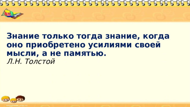 Знание только тогда знание, когда оно приобретено усилиями своей мысли, а не памятью.  Л.Н. Толстой 