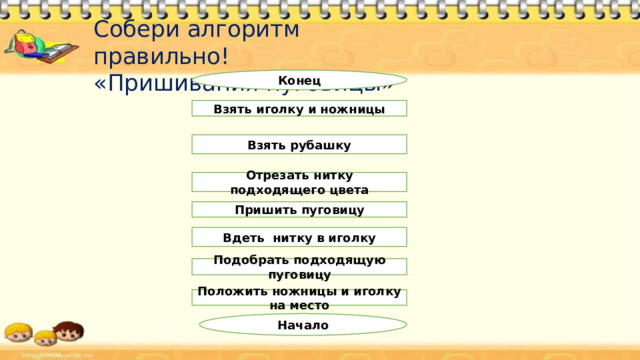 Расставь действия алгоритма по порядку Алгоритм «Приготовление уроков» Расставь действия алгоритма по порядку Выполнить домашнее задание  Прочитать задания в дневнике  Сложить школьные вещи в портфель  Достать дневник, учебник, тетради  Сесть за стол  Открыть учебник и тетрадь Алгоритм «  Переход через улицу на светофоре» Расставь действия алгоритма по порядку Подойти к переходу Перейти улицу Конец Начало Дождаться зеленого света светофора 
