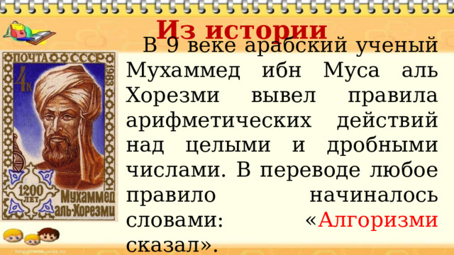 Из истории В 9 веке арабский ученый Мухаммед ибн Муса аль Хорезми вывел правила арифметических действий над целыми и дробными числами. В переводе любое правило начиналось словами: « Алгоризми сказал». 