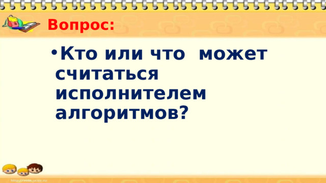 Вопрос: Кто или что может считаться исполнителем алгоритмов? 