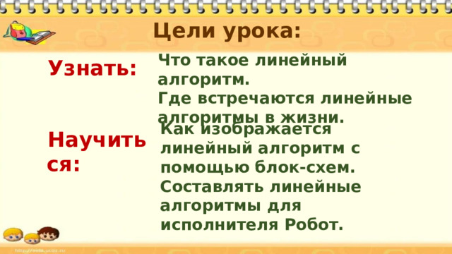 Цели урока:  Узнать:   Научиться:     Что такое линейный алгоритм. Где встречаются линейные алгоритмы в жизни. Как изображается линейный алгоритм с помощью блок-схем. Составлять линейные алгоритмы для исполнителя Робот. 
