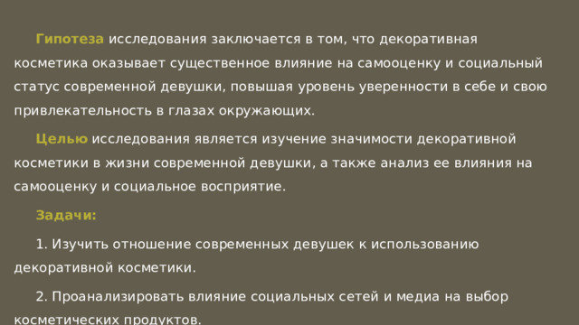 Гипотеза исследования заключается в том, что декоративная косметика оказывает существенное влияние на самооценку и социальный статус современной девушки, повышая уровень уверенности в себе и свою привлекательность в глазах окружающих. Целью исследования является изучение значимости декоративной косметики в жизни современной девушки, а также анализ ее влияния на самооценку и социальное восприятие. Задачи: 1. Изучить отношение современных девушек к использованию декоративной косметики. 2. Проанализировать влияние социальных сетей и медиа на выбор косметических продуктов. 3. Выявить взаимосвязь между использованием косметики и самооценкой. 4. Оценить степень важности внешнего вида и макияжа в создании социального образа современной девушки.   