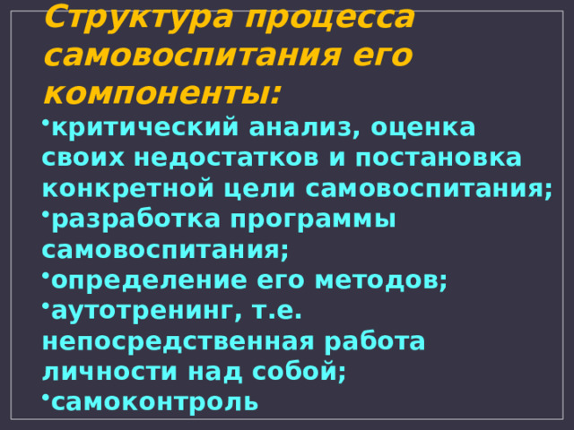 Структура процесса самовоспитания его компоненты: критический анализ, оценка своих недостатков и постановка конкретной цели самовоспитания; разработка программы самовоспитания; определение его методов; аутотренинг, т.е. непосредственная работа личности над собой; самоконтроль 