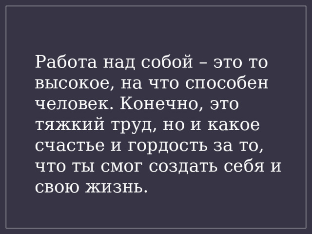 Работа над собой – это то высокое, на что способен человек. Конечно, это тяжкий труд, но и какое счастье и гордость за то, что ты смог создать себя и свою жизнь. 