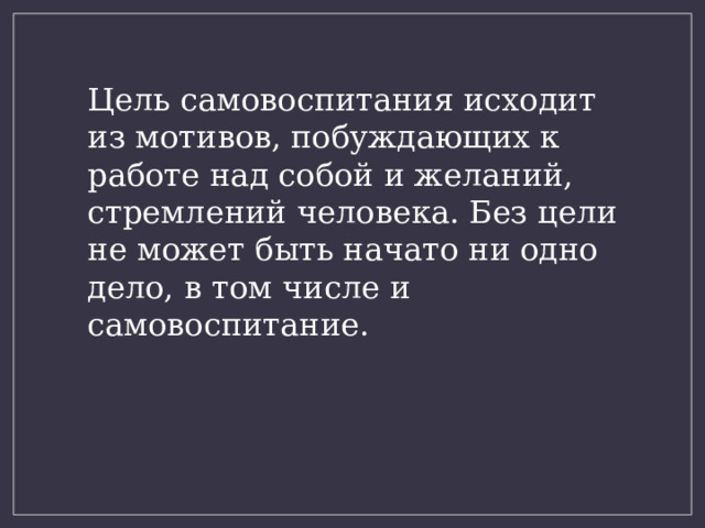 Цель самовоспитания исходит из мотивов, побуждающих к работе над собой и желаний, стремлений человека. Без цели не может быть начато ни одно дело, в том числе и самовоспитание. 