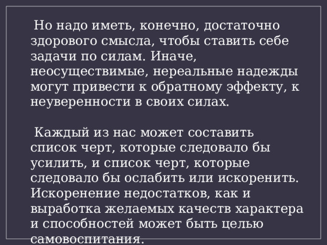  Но надо иметь, конечно, достаточно здорового смысла, чтобы ставить себе задачи по силам. Иначе, неосуществимые, нереальные надежды могут привести к обратному эффекту, к неуверенности в своих силах.  Каждый из нас может составить список черт, которые следовало бы усилить, и список черт, которые следовало бы ослабить или искоренить. Искоренение недостатков, как и выработка желаемых качеств характера и способностей может быть целью самовоспитания. 