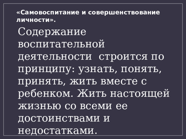 «Самовоспитание и совершенствование личности». Содержание воспитательной деятельности строится по принципу: узнать, понять, принять, жить вместе с ребенком. Жить настоящей жизнью со всеми ее достоинствами и недостатками. 