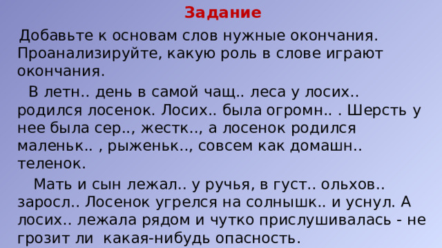 Задание  Добавьте к основам слов нужные окончания. Проанализируйте, какую роль в слове играют окончания.  В летн.. день в самой чащ.. леса у лосих.. родился лосенок. Лосих.. была огромн.. . Шерсть у нее была сер.., жестк.., а лосенок родился маленьк.. , рыженьк.., совсем как домашн.. теленок.  Мать и сын лежал.. у ручья, в густ.. ольхов.. заросл.. Лосенок угрелся на солнышк.. и уснул. А лосих.. лежала рядом и чутко прислушивалась - не грозит ли какая-нибудь опасность. 