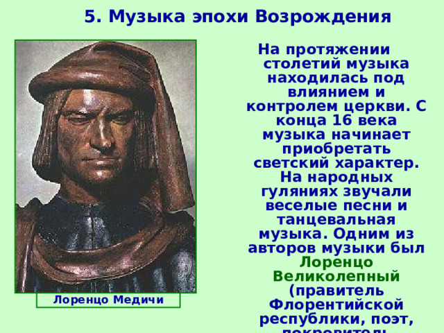 5. Музыка эпохи Возрождения  На протяжении столетий музыка находилась под влиянием и контролем церкви. С конца 16 века музыка начинает приобретать светский характер. На народных гуляниях звучали веселые песни и танцевальная музыка. Одним из авторов музыки был Лоренцо Великолепный (правитель Флорентийской республики, поэт, покровитель искусств).   Лоренцо Медичи 