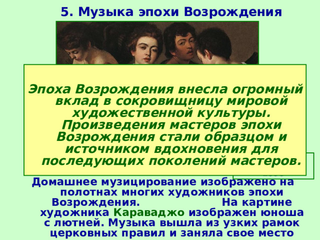 5. Музыка эпохи Возрождения  Эпоха Возрождения внесла огромный вклад в сокровищницу мировой художественной культуры. Произведения мастеров эпохи Возрождения стали образцом и источником вдохновения для последующих поколений мастеров. Караваджо. Музыканты. 1595  Домашнее музицирование изображено на полотнах многих художников эпохи Возрождения. На картине художника Караваджо изображен юноша с лютней. Музыка вышла из узких рамок церковных правил и заняла свое место среди других светских искусств. 
