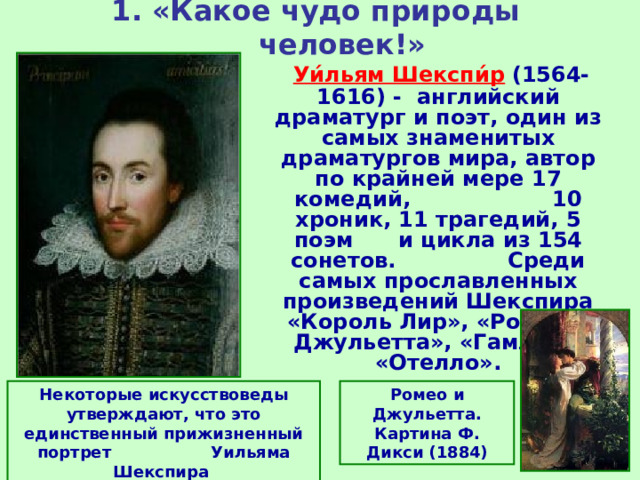 1. «Какое чудо природы человек!»  Уи́льям Шекспи́р  (1564-1616) - английский драматург и поэт, один из самых знаменитых драматургов мира, автор по крайней мере 17 комедий, 10 хроник, 11 трагедий, 5 поэм и цикла из 154 сонетов. Среди самых прославленных произведений Шекспира «Король Лир», «Ромео и Джульетта», «Гамлет», «Отелло». Некоторые искусствоведы утверждают, что это единственный прижизненный портрет Уильяма Шекспира Ромео и Джульетта. Картина Ф. Дикси (1884) 