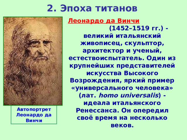 2. Эпоха титанов Леонардо да Винчи  (1452–1519 гг.) - великий итальянский живописец, скульптор, архитектор и ученый, естествоиспытатель. Один из крупнейших представителей искусства Высокого Возрождения, яркий пример «универсального человека» (лат.  homo universalis ) - идеала итальянского Ренессанса. Он опередил своё время на несколько веков. Автопортрет Леонардо да Винчи 