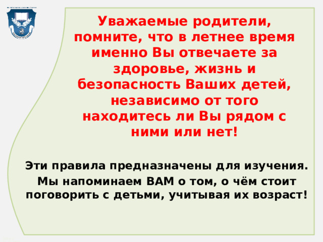 Уважаемые родители, помните, что в летнее время именно Вы отвечаете за здоровье, жизнь и безопасность Ваших детей, независимо от того находитесь ли Вы рядом с ними или нет! Эти правила предназначены для изучения. Мы напоминаем ВАМ о том, о чём стоит поговорить с детьми, учитывая их возраст! 
