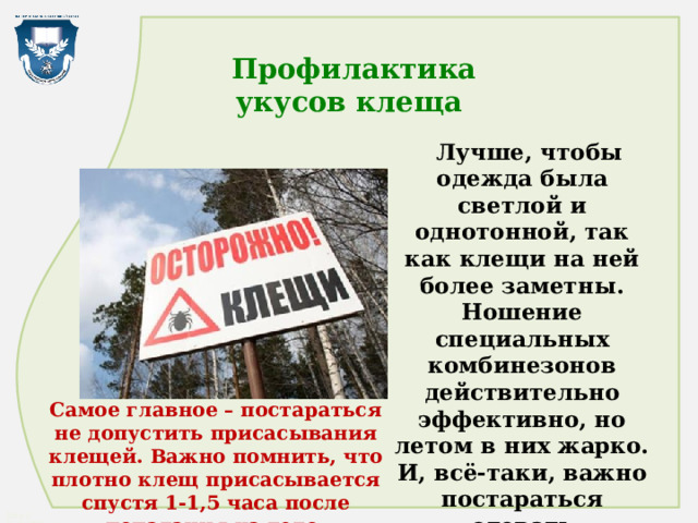  Профилактика  укусов клеща  Лучше, чтобы одежда была светлой и однотонной, так как клещи на ней более заметны. Ношение специальных комбинезонов действительно эффективно, но летом в них жарко. И, всё-таки, важно постараться одевать максимально закрытую одежду. Самое главное – постараться не допустить присасывания клещей. Важно помнить, что плотно клещ присасывается спустя 1-1,5 часа после попадания на тело . 