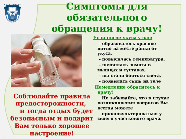 Симптомы для обязательного обращения к врачу! Если после укуса у вас:  - образовалось красное пятно на месте ранки от укуса,  - повысилась температура,  - появилась ломота в мышцах и суставах,  - вы стали бояться света,  - появилась сыпь на теле  Немедленно обратитесь к врачу!  Не забывайте, что в случае возникновения вопросов Вы всегда можете  проконсультироваться у своего участкового врача. Соблюдайте правила предосторожности,  и тогда отдых будет безопасным и подарит Вам только хорошее настроение! 