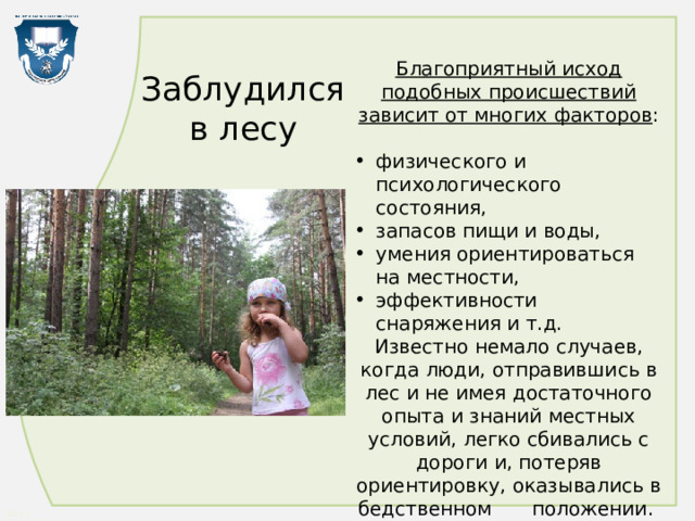 Благоприятный исход подобных происшествий зависит от многих факторов : физического и психологического состояния, запасов пищи и воды, умения ориентироваться на местности, эффективности снаряжения и т.д. Известно немало случаев, когда люди, отправившись в лес и не имея достаточного опыта и знаний местных условий, легко сбивались с дороги и, потеряв ориентировку, оказывались в бедственном  положении. Заблудился  в лесу 