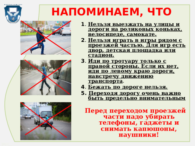 НАПОМИНАЕМ, ЧТО 1 . Нельзя выезжать на улицы и дороги на роликовых коньках, велосипеде, самокате. 2 . Нельзя играть в игры рядом с проезжей частью. Для игр есть двор, детская площадка или стадион. 3 . Иди по тротуару только с правой стороны. Если их нет, иди по левому краю дороги, навстречу движению транспорта . 4 . Бежать по дороге нельзя. 5. Переходя дорогу очень важно быть предельно внимательным Перед переходом проезжей части надо убирать телефоны, гаджеты и снимать капюшоны, наушники! 