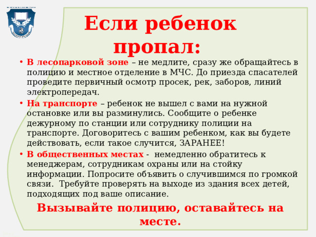 Если ребенок пропал: В лесопарковой зоне – не медлите, сразу же обращайтесь в полицию и местное отделение в МЧС. До приезда спасателей проведите первичный осмотр просек, рек, заборов, линий электропередач. На транспорте – ребенок не вышел с вами на нужной остановке или вы разминулись. Сообщите о ребенке дежурному по станции или сотруднику полиции на транспорте. Договоритесь с вашим ребенком, как вы будете действовать, если такое случится, ЗАРАНЕЕ! В общественных местах - немедленно обратитесь к менеджерам, сотрудникам охраны или на стойку информации. Попросите объявить о случившимся по громкой связи. Требуйте проверять на выходе из здания всех детей, подходящих под ваше описание. Вызывайте полицию, оставайтесь на месте. 