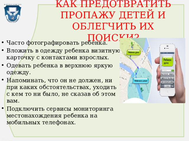 КАК ПРЕДОТВРАТИТЬ ПРОПАЖУ ДЕТЕЙ И ОБЛЕГЧИТЬ ИХ ПОИСКИ? Часто фотографировать ребенка. Вложить в одежду ребенка визитную карточку с контактами взрослых. Одевать ребенка в верхнюю яркую одежду. Напоминать, что он не должен, ни при каких обстоятельствах, уходить с кем то ни было, не сказав об этом вам. Подключить сервисы мониторинга местонахождения ребенка на мобильных телефонах. 